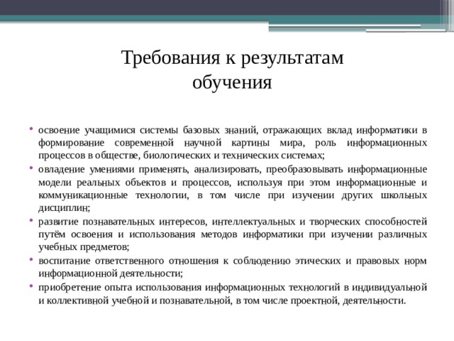 Требования к результатам обучения освоение учащимися системы базовых знаний, отражающих вклад информатики в формирование современной научной картины мира, роль информационных процессов в обществе, биологических и технических системах; овладение умениями применять, анализировать, преобразовывать информационные модели реальных объектов и процессов, используя при этом информационные и коммуникационные технологии, в том числе при изучении других школьных дисциплин; развитие познавательных интересов, интеллектуальных и творческих способностей путём освоения и использования методов информатики при изучении различных учебных предметов; воспитание ответственного отношения к соблюдению этических и правовых норм информационной деятельности; приобретение опыта использования информационных технологий в индивидуальной и коллективной учебной и познавательной, в том числе проектной, деятельности. 