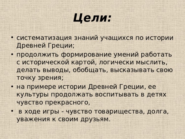 Цели: систематизация знаний учащихся по истории Древней Греции; продолжить формирование умений работать с исторической картой, логически мыслить, делать выводы, обобщать, высказывать свою точку зрения; на примере истории Древней Греции, ее культуры продолжать воспитывать в детях чувство прекрасного,  в ходе игры - чувство товарищества, долга, уважения к своим друзьям. 