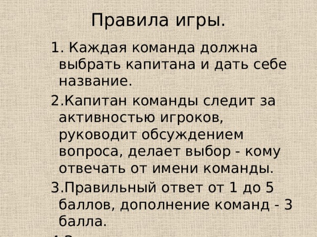 Правила игры.   1. Каждая команда должна выбрать капитана и дать себе название. 2.Капитан команды следит за активностью игроков, руководит обсуждением вопроса, делает выбор - кому отвечать от имени команды. 3.Правильный ответ от 1 до 5 баллов, дополнение команд - 3 балла. 4.За подсказку с команды снимается 3 балла, вопрос заменяется. 