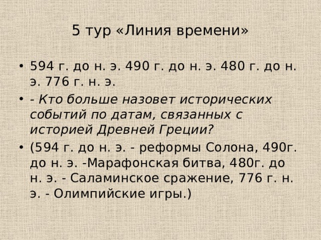 5 тур «Линия времени» 594 г. до н. э. 490 г. до н. э. 480 г. до н. э. 776 г. н. э. - Кто больше назовет исторических событий по датам, связанных с историей Древней Греции?  (594 г. до н. э. - реформы Солона, 490г. до н. э. -Марафонская битва, 480г. до н. э. - Саламинское сражение, 776 г. н. э. - Олимпийские игры.) 