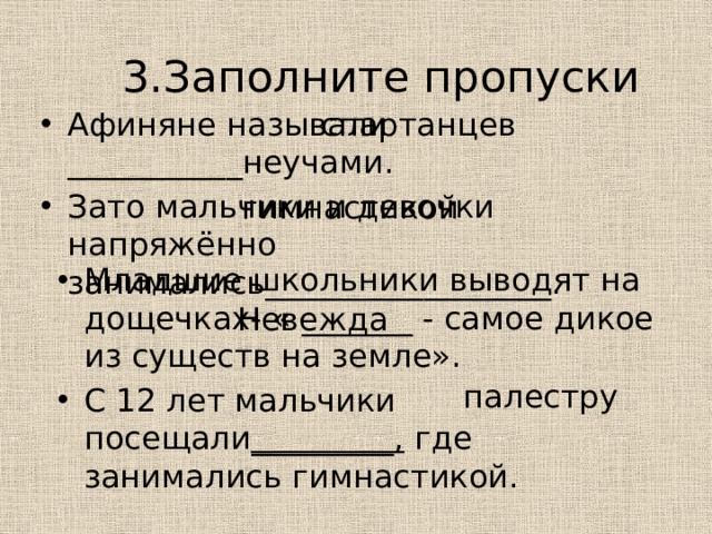 3.Заполните пропуски спартанцев Афиняне называли ___________неучами. Зато мальчики и девочки напряжённо занимались__________________. гимнастикой Младшие школьники выводят на дощечках- « _______ - самое дикое из существ на земле». С 12 лет мальчики посещали _________, где занимались гимнастикой. Невежда палестру 