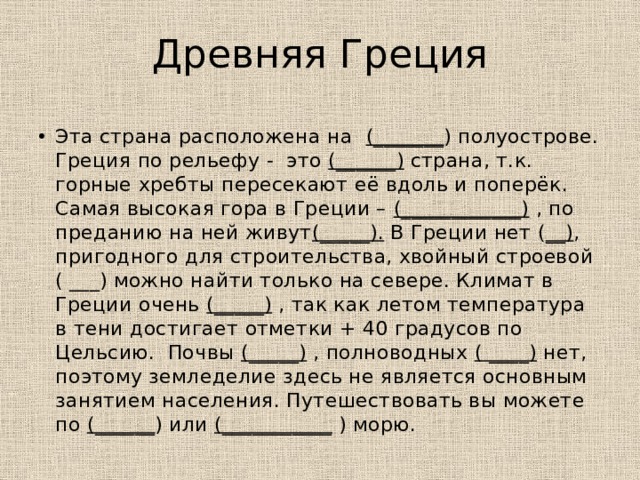 Древняя Греция Эта страна расположена на (_______ ) полуострове. Греция по рельефу - это (______) страна, т.к. горные хребты пересекают её вдоль и поперёк. Самая высокая гора в Греции – (____________) , по преданию на ней живут (_____). В Греции нет ( __) , пригодного для строительства, хвойный строевой ( ___) можно найти только на севере. Климат в Греции очень (_____) , так как летом температура в тени достигает отметки + 40 градусов по Цельсию. Почвы (_____) , полноводных ( ____) нет, поэтому земледелие здесь не является основным занятием населения. Путешествовать вы можете по (______ ) или (___________ ) морю. 