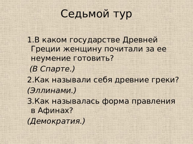 Седьмой тур   1.В каком государстве Древней Греции женщину почитали за ее неумение готовить?  (В Спарте.) 2.Как называли себя древние греки?  (Эллинами.) 3.Как называлась форма правления в Афинах?  (Демократия.) 