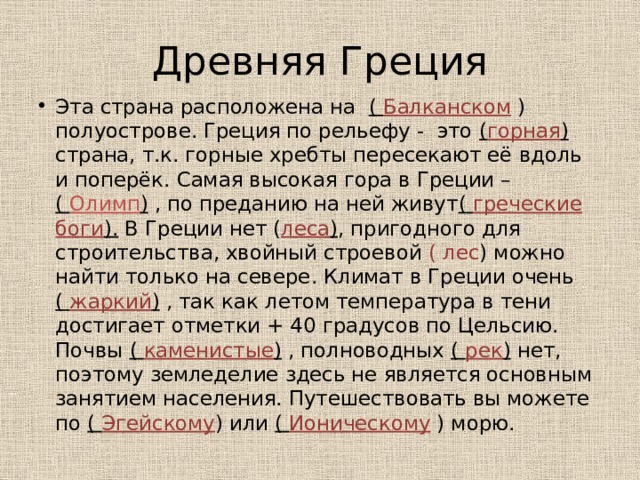 Древняя Греция Эта страна расположена на ( Балканском ) полуострове. Греция по рельефу - это ( горная ) страна, т.к. горные хребты пересекают её вдоль и поперёк. Самая высокая гора в Греции – ( Олимп ) , по преданию на ней живут ( греческие боги ). В Греции нет ( леса ) , пригодного для строительства, хвойный строевой ( лес ) можно найти только на севере. Климат в Греции очень ( жаркий ) , так как летом температура в тени достигает отметки + 40 градусов по Цельсию. Почвы ( каменистые ) , полноводных ( рек ) нет, поэтому земледелие здесь не является основным занятием населения. Путешествовать вы можете по ( Эгейскому ) или ( Ионическому ) морю. 