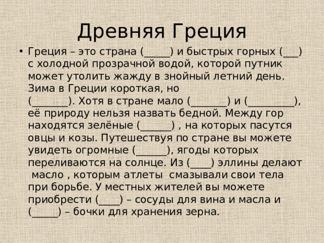 Древняя Греция Греция – это страна (_____) и быстрых горных (___) с холодной прозрачной водой, которой путник может утолить жажду в знойный летний день. Зима в Греции короткая, но (_______). Хотя в стране мало (_______) и (_________), её природу нельзя назвать бедной. Между гор находятся зелёные (______) , на которых пасутся овцы и козы. Путешествуя по стране вы можете увидеть огромные (______), ягоды которых переливаются на солнце. Из (____) эллины делают масло , которым атлеты смазывали свои тела при борьбе. У местных жителей вы можете приобрести (____) – сосуды для вина и масла и (_____) – бочки для хранения зерна. 