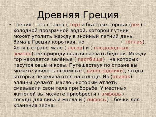 Древняя Греция Греция – это страна ( гор) и быстрых горных ( рек ) с холодной прозрачной водой, которой путник может утолить жажду в знойный летний день. Зима в Греции короткая, но ( тёплая ). Хотя в стране мало ( лесов ) и ( плодородных земель ), её природу нельзя назвать бедной. Между гор находятся зелёные ( пастбища ) , на которых пасутся овцы и козы. Путешествуя по стране вы можете увидеть огромные ( виноградники ), ягоды которых переливаются на солнце. Из ( оливок ) эллины делают масло , которым атлеты смазывали свои тела при борьбе. У местных жителей вы можете приобрести ( амфоры ) – сосуды для вина и масла и ( пифосы ) – бочки для хранения зерна. 