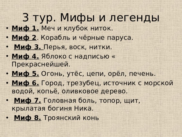 3 тур. Мифы и легенды Миф 1. Меч и клубок ниток. Миф 2 . Корабль и чёрные паруса.  Миф 3. Перья, воск, нитки. Миф 4. Яблоко с надписью « Прекраснейшей. Миф 5. Огонь, утёс, цепи, орёл, печень. Миф 6. Город, трезубец, источник с морской водой, копьё, оливковое дерево.  Миф 7. Головная боль, топор, щит, крылатая богиня Ника.  Миф 8. Троянский конь 