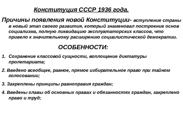  Конституция СССР 1936 года. Причины появления новой Конституции- вступление страны в новый этап своего развития, который знаменовал построение основ социализма, полную ликвидацию эксплуататорских классов, что привело к значительному расширению социалистической демократии.  ОСОБЕННОСТИ: Сохранение классовой сущности, воплощение диктатуры пролетариата; 2. Введено всеобщее, равное, прямое избирательное право при тайном голосовании; 3. Закреплены принципы равноправия граждан; 4. Введены главы об основных правах и обязанностях граждан, закреплено право и труд;   