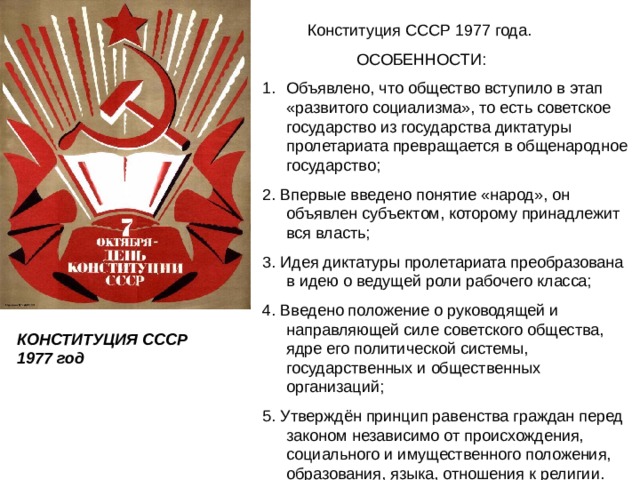  Конституция СССР 1977 года.  ОСОБЕННОСТИ: Объявлено, что общество вступило в этап «развитого социализма», то есть советское государство из государства диктатуры пролетариата превращается в общенародное государство; 2. Впервые введено понятие «народ», он объявлен субъектом, которому принадлежит вся власть; 3. Идея диктатуры пролетариата преобразована в идею о ведущей роли рабочего класса; 4. Введено положение о руководящей и направляющей силе советского общества, ядре его политической системы, государственных и общественных организаций; 5. Утверждён принцип равенства граждан перед законом независимо от происхождения, социального и имущественного положения, образования, языка, отношения к религии. КОНСТИТУЦИЯ СССР 1977 год 