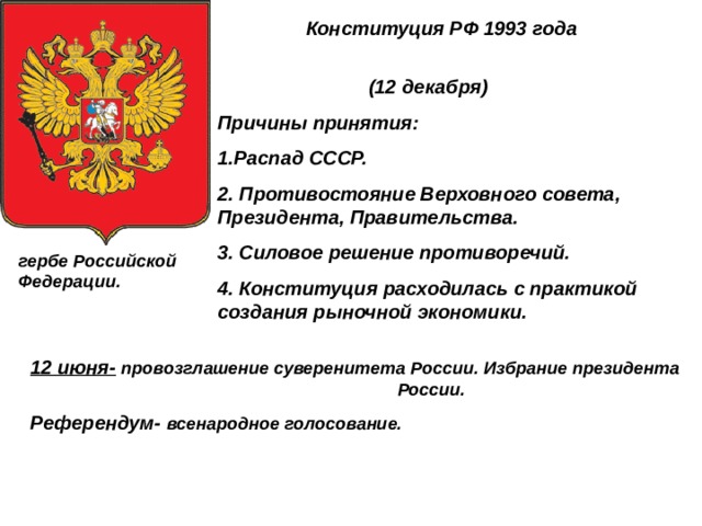  Конституция РФ 1993 года  (12 декабря) Причины принятия: 1.Распад СССР. 2. Противостояние Верховного совета, Президента, Правительства. 3. Силовое решение противоречий. 4. Конституция расходилась с практикой создания рыночной экономики. гербе Российской Федерации. 12 июня-  провозглашение суверенитета России. Избрание президента России. Референдум- всенародное голосование. 