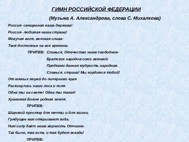  ГИМН РОССИЙСКОЙ ФЕДЕРАЦИИ  (Музыка А. Александрова, слова С. Михалкова) Россия- священная наша держава! Россия- любимая наша страна! Могучая воля, великая слава- Твоё достоянье на все времена.  ПРИПЕВ: Славься, Отечество наше свободное-  Братских народов союз вековой.  Предками данная мудрость народная.  Славься, страна! Мы гордимся тобой! От южных морей до полярного края Раскинулись наши леса и поля. Одна ты на свете! Одна ты такая! Хранимая Богом родная земля.  ПРИПЕВ: Широкий простор для мечты и для жизни, Грядущее нам открывают года. Нам силу даёт наша верность Отчизне. Так было, так есть и так будет всегда!  ПРИПЕВ:  