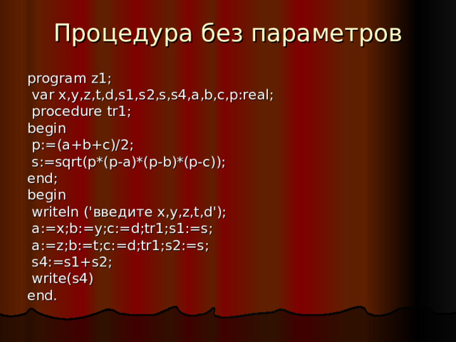 Процедура без параметров program z1;  var x,y,z,t,d,s1,s2,s,s4,a,b,c,p:real;  procedure tr1; begin  p:=(a+b+c)/2;  s:=sqrt(p*(p-a)*(p-b)*(p-c)); end; begin  writeln (' введите x,y,z,t,d');  a:=x;b:=y;c:=d;tr1;s1:=s;  a:=z;b:=t;c:=d;tr1;s2:=s;  s4:=s1+s2;  write(s4) end. 