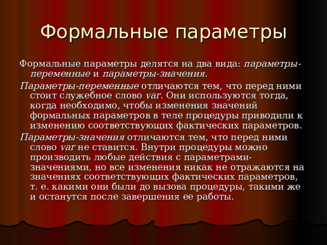 Формальные параметры Формальные параметры делятся на два вида: параметры-переменные и параметры-значения . Параметры-переменные отличаются тем, что перед ними стоит служебное слово var . Они используются тогда, когда необходимо, чтобы изменения значений формальных параметров в теле процедуры приводили к изменению соответствующих фактических параметров. Параметры-значения отличаются тем, что перед ними слово var не ставится. Внутри процедуры можно производить любые действия с параметрами-значениями, но все изменения никак не отражаются на значениях соответствующих фактических параметров, т. е. какими они были до вызова процедуры, такими же и останутся после завершения ее работы. 