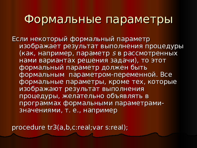 Формальные параметры Если некоторый формальный параметр изображает результат выполнения процедуры (как, например, параметр  s в рассмотренных нами вариантах решения задачи), то этот формальный параметр должен быть формальным параметром-переменной. Все формальные параметры, кроме тех, которые изображают результат выполнения процедуры, желательно объявлять в программах формальными параметрами-значениями, т. е., например procedure tr 3 (a,b,c:real ; var  s:real); 
