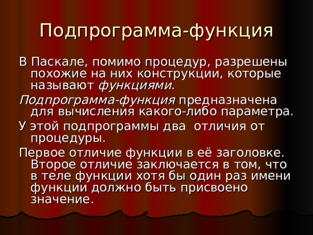 Подпрограмма-функция В Паскале, помимо процедур, разрешены похожие на них конструкции, которые называют функциями . Подпрограмма-функция предназначена для вычисления какого-либо параметра. У этой подпрограммы два отличия от процедуры. Первое отличие функции в её заголовке. Второе отличие заключается в том, что в теле функции хотя бы один раз имени функции должно быть присвоено значение. 
