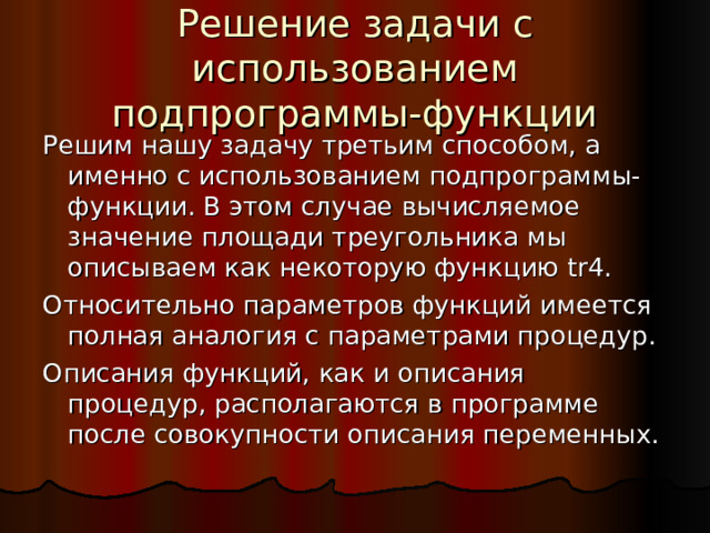 Решение задачи с использованием подпрограммы-функции Решим нашу задачу третьим способом, а именно с использованием подпрограммы-функции. В этом случае вычисляемое значение площади треугольника мы описываем как некоторую функцию tr4 . Относительно параметров функций имеется полная аналогия с параметрами процедур. Описания функций, как и описания процедур, располагаются в программе после совокупности описания переменных. 