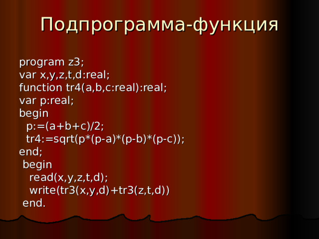 Подпрограмма-функция program z3; var x,y,z,t,d:real; function tr 4 (a,b,c:real):real; var p:real; begin  p:=(a+b+c)/2;   tr 4 :=sqrt(p*(p-a)*(p-b)*(p-c)); end;  begin   read(x,y,z,t,d);  write(tr3(x,y,d)+tr3(z,t,d))  end. 