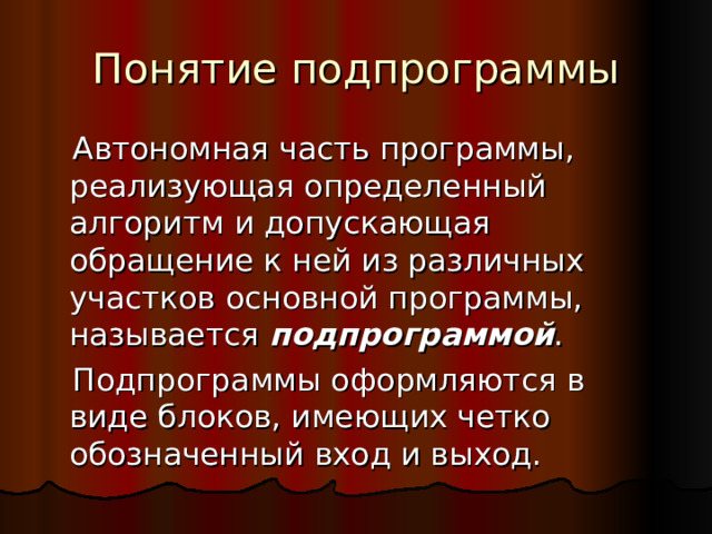 Понятие подпрограммы  Автономная часть программы, реализующая определенный алгоритм и допускающая обращение к ней из различных участков основной программы, называется подпрограммой .  Подпрограммы оформляются в виде блоков, имеющих четко обозначенный вход и выход. 