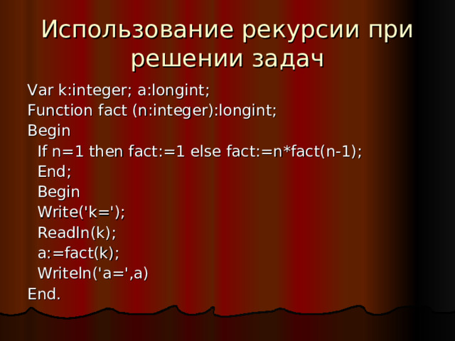 Использование рекурсии при решении задач Var k:integer; a:longint; Function fact (n:integer):longint; Begin  If n=1 then fact:=1 else fact:=n*fact(n-1);  End;  Begin  Write('k=');  Readln(k);  a:=fact(k);  Writeln('a=',a) End. 