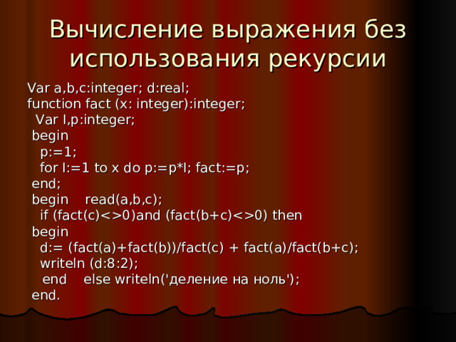 Вычисление выражения без использования рекурсии Var a,b,c:integer; d:real; function fact (x: integer):integer;  Var I,p:integer;  begin  p:=1;  for I:=1 to x do p:=p*I; fact:=p;  end;  begin read(a,b,c);  if (fact(c)0)and (fact(b+c)0) then  begin  d:= (fact(a)+fact(b))/fact(c) + fact(a)/fact(b+c);  writeln (d:8:2);  end else writeln('деление на ноль');  end. 