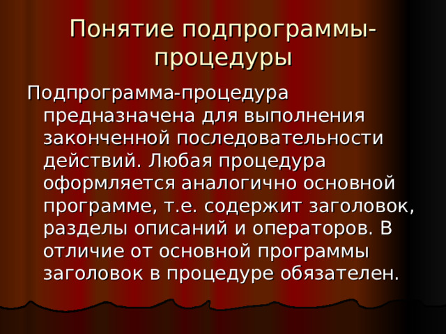 Понятие подпрограммы-процедуры Подпрограмма-процедура предназначена для выполнения законченной последовательности действий. Любая процедура оформляется аналогично основной программе, т.е. содержит заголовок, разделы описаний и операторов. В отличие от основной программы заголовок в процедуре обязателен. 