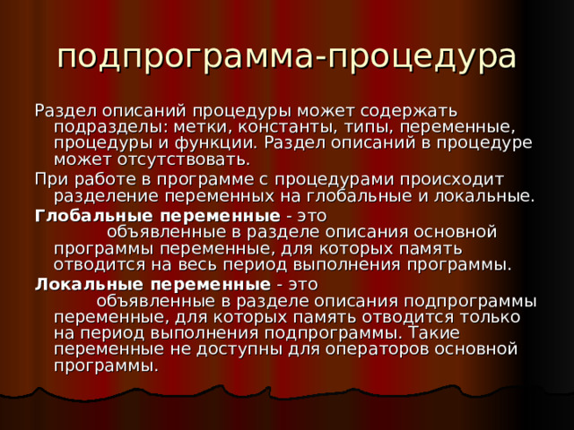 подпрограмма-процедура Раздел описаний процедуры может содержать подразделы: метки, константы, типы, переменные, процедуры и функции. Раздел описаний в процедуре может отсутствовать. При работе в программе с процедурами происходит разделение переменных на глобальные и локальные. Глобальные переменные - это объявленные в разделе описания основной программы переменные, для которых память отводится на весь период выполнения программы. Локальные переменные - это объявленные в разделе описания подпрограммы переменные, для которых память отводится только на период выполнения подпрограммы. Такие переменные не доступны для операторов основной программы. 
