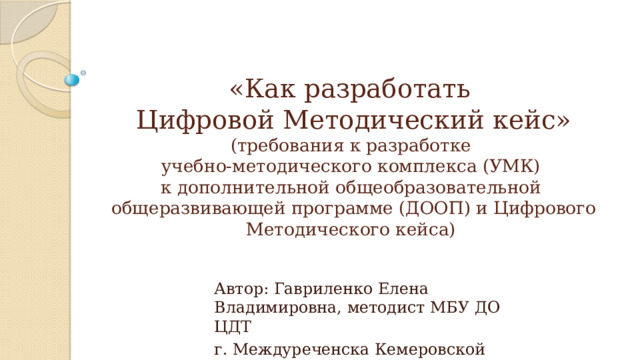 «Как разработать  Цифровой Методический кейс»  (требования к разработке  учебно-методического комплекса (УМК)  к дополнительной общеобразовательной  общеразвивающей программе (ДООП) и Цифрового Методического кейса) Автор: Гавриленко Елена Владимировна, методист МБУ ДО ЦДТ г. Междуреченска Кемеровской области 