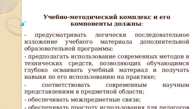 Учебно-методический комплекс и его компоненты должны : - предусматривать логически последовательное изложение учебного материала дополнительной образовательной программы; - предполагать использование современных методов и технических средств, позволяющих обучающимся глубоко осваивать учебный материал и получать навыки по его использованию на практике; - соответствовать современным научным представлениям в предметной области; - обеспечивать межпредметные связи; - обеспечивать простоту использования для педагогов и обучающихся. 