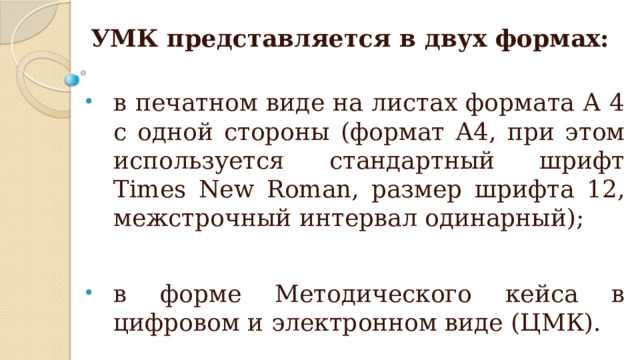 УМК представляется в двух формах:   в печатном виде на листах формата А 4 с одной стороны (формат А4, при этом используется стандартный шрифт Times New Roman, размер шрифта 12, межстрочный интервал одинарный); в форме Методического кейса в цифровом и электронном виде (ЦМК). 