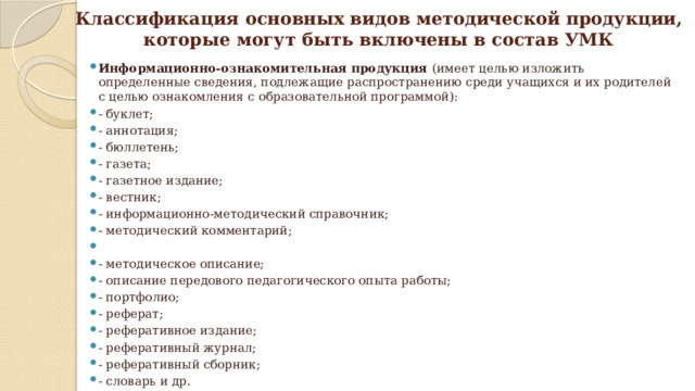Классификация основных видов методической продукции,  которые могут быть включены в состав УМК Информационно-ознакомительная продукция (имеет целью изложить определенные сведения, подлежащие распространению среди учащихся и их родителей с целью ознакомления с образовательной программой): - буклет; - аннотация; - бюллетень; - газета; - газетное издание; - вестник; - информационно-методический справочник; - методический комментарий; - методическое описание; - описание передового педагогического опыта работы; - портфолио; - реферат; - реферативное издание; - реферативный журнал; - реферативный сборник; - словарь и др. 