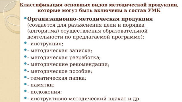 Классификация основных видов методической продукции,  которые могут быть включены в состав УМК Организационно-методическая продукция (создается для разъяснения цели и порядка (алгоритма) осуществления образовательной деятельности по предлагаемой программе): - инструкция; - методическая записка; - методическая разработка; - методические рекомендации; - методическое пособие;  - тематическая папка; - памятки; - положения; - инструктивно-методический плакат и др. 