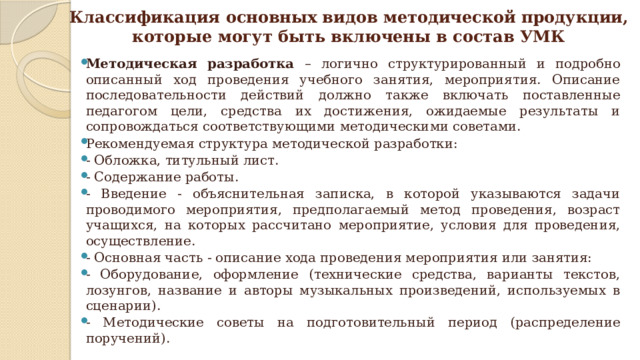 Классификация основных видов методической продукции,  которые могут быть включены в состав УМК Методическая разработка – логично структурированный и подробно описанный ход проведения учебного занятия, мероприятия. Описание последовательности действий должно также включать поставленные педагогом цели, средства их достижения, ожидаемые результаты и сопровождаться соответствующими методическими советами. Рекомендуемая структура методической разработки: - Обложка, титульный лист. - Содержание работы. - Введение - объяснительная записка, в которой указываются задачи проводимого мероприятия, предполагаемый метод проведения, возраст учащихся, на которых рассчитано мероприятие, условия для проведения, осуществление. - Основная часть - описание хода проведения мероприятия или занятия: - Оборудование, оформление (технические средства, варианты текстов, лозунгов, название и авторы музыкальных произведений, используемых в сценарии). - Методические советы на подготовительный период (распределение поручений). 