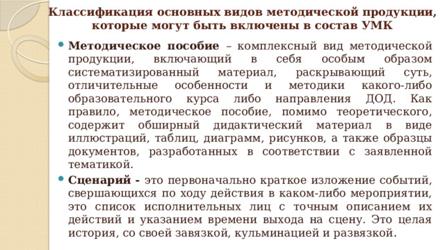 Классификация основных видов методической продукции,  которые могут быть включены в состав УМК Методическое пособие – комплексный вид методической продукции, включающий в себя особым образом систематизированный материал, раскрывающий суть, отличительные особенности и методики какого-либо образовательного курса либо направления ДОД. Как правило, методическое пособие, помимо теоретического, содержит обширный дидактический материал в виде иллюстраций, таблиц, диаграмм, рисунков, а также образцы документов, разработанных в соответствии с заявленной тематикой. Сценарий - это первоначально краткое изложение событий, свершающихся по ходу действия в каком-либо мероприятии, это список исполнительных лиц с точным описанием их действий и указанием времени выхода на сцену. Это целая история, со своей завязкой, кульминацией и развязкой . 