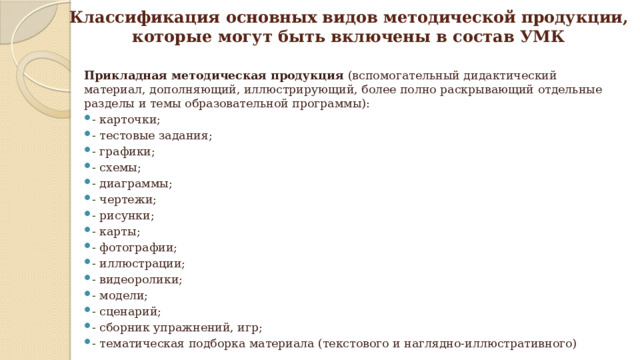 Классификация основных видов методической продукции,  которые могут быть включены в состав УМК Прикладная методическая продукция (вспомогательный дидактический материал, дополняющий, иллюстрирующий, более полно раскрывающий отдельные разделы и темы образовательной программы): - карточки; - тестовые задания; - графики; - схемы; - диаграммы; - чертежи; - рисунки; - карты;  - фотографии; - иллюстрации; - видеоролики; - модели; - сценарий; - сборник упражнений, игр; - тематическая подборка материала (текстового и наглядно-иллюстративного) 
