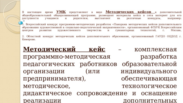 В настоящее время УМК представляют в виде Методических кейсов к дополнительной общеобразовательной общеразвивающей программе, размещают материалы кейса в сети интернет для его доступности учащимся и родителям, выставляют на различные конкурсы, например:   1. Всероссийский конкурс программно-методических разработок «Панорама методических кейсов дополнительного образования художественной и социально-педагогической направленности», организованный ФГБУК Всероссийским центром развития художественного творчества и гуманитарных технологий, г. Москва,   2. Областной конкурс методических кейсов дополнительного образования, организованный ГАУДО ОЦДОД г. Кемерово.   Методический кейс – комплексная программно-методическая разработка педагогических работников образовательной организации (или индивидуального предпринимателя), обеспечивающая методическое, технологическое дидактическое сопровождение и оснащение реализации дополнительных общеразвивающих программ различных направленностей. 