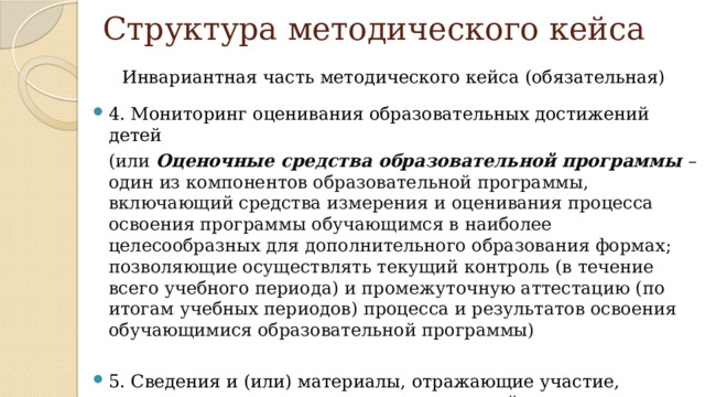 Структура методического кейса Инвариантная часть методического кейса (обязательная) 4. Мониторинг оценивания образовательных достижений детей  (или Оценочные средства образовательной программы – один из компонентов образовательной программы, включающий средства измерения и оценивания процесса освоения программы обучающимся в наиболее целесообразных для дополнительного образования формах; позволяющие осуществлять текущий контроль (в течение всего учебного периода) и промежуточную аттестацию (по итогам учебных периодов) процесса и результатов освоения обучающимися образовательной программы) 5. Сведения и (или) материалы, отражающие участие, признание и позитивную оценку родителей или законных представителей 11 