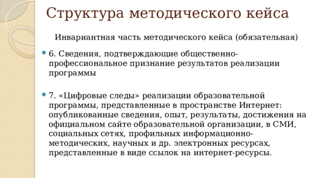 Структура методического кейса Инвариантная часть методического кейса (обязательная) 6. Сведения, подтверждающие общественно-профессиональное признание результатов реализации программы 7. «Цифровые следы» реализации образовательной программы, представленные в пространстве Интернет: опубликованные сведения, опыт, результаты, достижения на официальном сайте образовательной организации, в СМИ, социальных сетях, профильных информационно-методических, научных и др. электронных ресурсах, представленные в виде ссылок на интернет-ресурсы. 