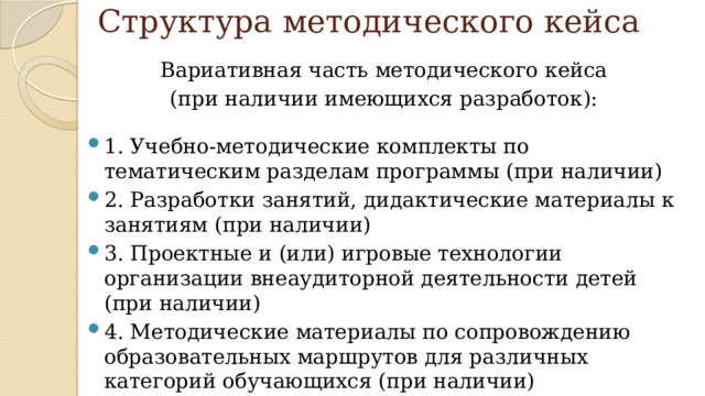 Структура методического кейса Вариативная часть методического кейса (при наличии имеющихся разработок): 1. Учебно-методические комплекты по тематическим разделам программы (при наличии) 2. Разработки занятий, дидактические материалы к занятиям (при наличии) 3. Проектные и (или) игровые технологии организации внеаудиторной деятельности детей (при наличии) 4. Методические материалы по сопровождению образовательных маршрутов для различных категорий обучающихся (при наличии) 