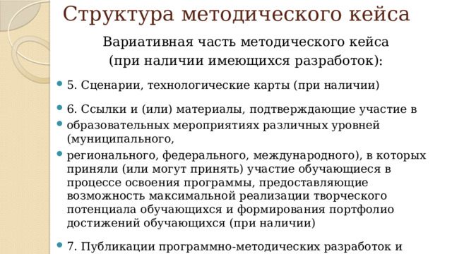 Структура методического кейса Вариативная часть методического кейса (при наличии имеющихся разработок): 5. Сценарии, технологические карты (при наличии) 6. Ссылки и (или) материалы, подтверждающие участие в образовательных мероприятиях различных уровней (муниципального, регионального, федерального, международного), в которых приняли (или могут принять) участие обучающиеся в процессе освоения программы, предоставляющие возможность максимальной реализации творческого потенциала обучающихся и формирования портфолио достижений обучающихся (при наличии) 7. Публикации программно-методических разработок и материалов (при наличии) 
