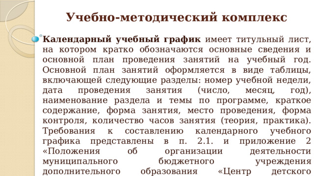 Учебно-методический комплекс Календарный учебный график имеет титульный лист, на котором кратко обозначаются основные сведения и основной план проведения занятий на учебный год. Основной план занятий оформляется в виде таблицы, включающей следующие разделы: номер учебной недели, дата проведения занятия (число, месяц, год), наименование раздела и темы по программе, краткое содержание, форма занятия, место проведения, форма контроля, количество часов занятия (теория, практика). Требования к составлению календарного учебного графика представлены в п. 2.1. и приложение 2 «Положения об организации деятельности муниципального бюджетного учреждения дополнительного образования «Центр детского творчества» по разработке, согласованию и утверждению дополнительных общеобразовательных общеразвивающих программ». 