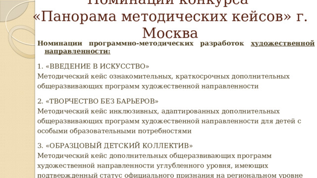Номинации конкурса  «Панорама методических кейсов» г. Москва Номинации программно-методических разработок художественной направленности: 1. «ВВЕДЕНИЕ В ИСКУССТВО» Методический кейс ознакомительных, краткосрочных дополнительных общеразвивающих программ художественной направленности 2. «ТВОРЧЕСТВО БЕЗ БАРЬЕРОВ» Методический кейс инклюзивных, адаптированных дополнительных общеразвивающих программ художественной направленности для детей с особыми образовательными потребностями 3. «ОБРАЗЦОВЫЙ ДЕТСКИЙ КОЛЛЕКТИВ» Методический кейс дополнительных общеразвивающих программ художественной направленности углубленного уровня, имеющих подтвержденный статус официального признания на региональном уровне 