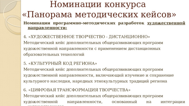 Номинации конкурса  «Панорама методических кейсов» Номинации программно-методических разработок художественной направленности: 4. «ХУДОЖЕСТВЕННОЕ ТВОРЧЕСТВО - ДИСТАНЦИОННО» Методический кейс дополнительных общеразвивающих программ художественной направленности с применением дистанционных образовательных технологий 5. «КУЛЬТУРНЫЙ КОД РЕГИОНА» Методический кейс дополнительных общеразвивающих программ художественной направленности, включающий изучение и сохранение культурного наследия, народных этнокультурных традиций региона 6. «ЦИФРОВАЯ ТРАНСФОРМАЦИЯ ТВОРЧЕСТВА» Методический кейс дополнительных общеразвивающих программ художественной направленности, основанный на интеграции художественного творчества и цифровых технологий 