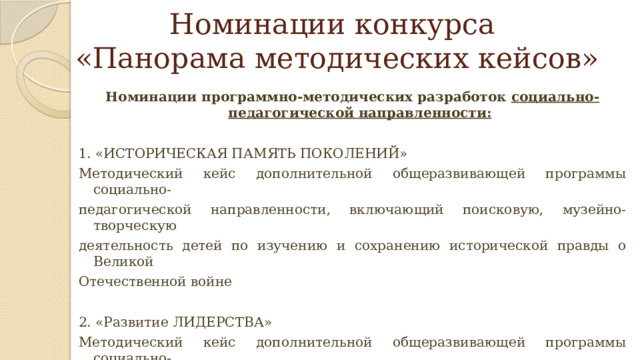 Номинации конкурса  «Панорама методических кейсов» Номинации программно-методических разработок социально-педагогической направленности:   1. «ИСТОРИЧЕСКАЯ ПАМЯТЬ ПОКОЛЕНИЙ» Методический кейс дополнительной общеразвивающей программы социально- педагогической направленности, включающий поисковую, музейно-творческую деятельность детей по изучению и сохранению исторической правды о Великой Отечественной войне 2. «Развитие ЛИДЕРСТВА» Методический кейс дополнительной общеразвивающей программы социально- педагогической направленности, включающий современные практики и технологии формирования у детей гибких социальных компетенций 