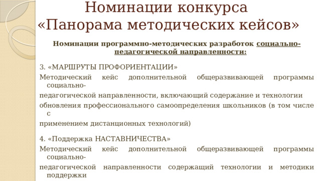 Номинации конкурса  «Панорама методических кейсов» Номинации программно-методических разработок социально-педагогической направленности:  3. «МАРШРУТЫ ПРОФОРИЕНТАЦИИ» Методический кейс дополнительной общеразвивающей программы социально- педагогической направленности, включающий содержание и технологии обновления профессионального самоопределения школьников (в том числе с применением дистанционных технологий) 4. «Поддержка НАСТАВНИЧЕСТВА» Методический кейс дополнительной общеразвивающей программы социально- педагогической направленности содержащий технологии и методики поддержки наставничества в разновозрастных и детско-взрослых сообществах (в том числе в сетевой форме, краткосрочная, или ознакомительная) 