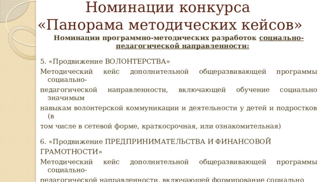 Номинации конкурса  «Панорама методических кейсов» Номинации программно-методических разработок социально-педагогической направленности:  5. «Продвижение ВОЛОНТЕРСТВА» Методический кейс дополнительной общеразвивающей программы социально- педагогической направленности, включающей обучение социально значимым навыкам волонтерской коммуникации и деятельности у детей и подростков (в том числе в сетевой форме, краткосрочная, или ознакомительная) 6. «Продвижение ПРЕДПРИНИМАТЕЛЬСТВА И ФИНАНСОВОЙ ГРАМОТНОСТИ» Методический кейс дополнительной общеразвивающей программы социально- педагогической направленности, включающей формирование социально значимых навыков экономической мобильности и активности у детей и подростков (в том числе в сетевой форме, с применением дистанционных технологий, краткосрочная, или ознакомительная) 