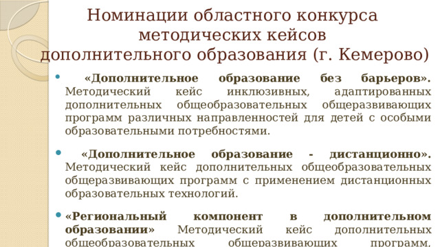 Номинации областного конкурса  методических кейсов  дополнительного образования (г. Кемерово)  «Дополнительное образование без барьеров». Методический кейс инклюзивных, адаптированных дополнительных общеобразовательных общеразвивающих программ различных направленностей для детей с особыми образовательными потребностями.  «Дополнительное образование - дистанционно». Методический кейс дополнительных общеобразовательных общеразвивающих программ с применением дистанционных образовательных технологий. «Региональный компонент в дополнительном образовании» Методический кейс дополнительных общеобразовательных общеразвивающих программ, включающий изучение и сохранение культурного наследия, народных этнокультурных традиций региона. 
