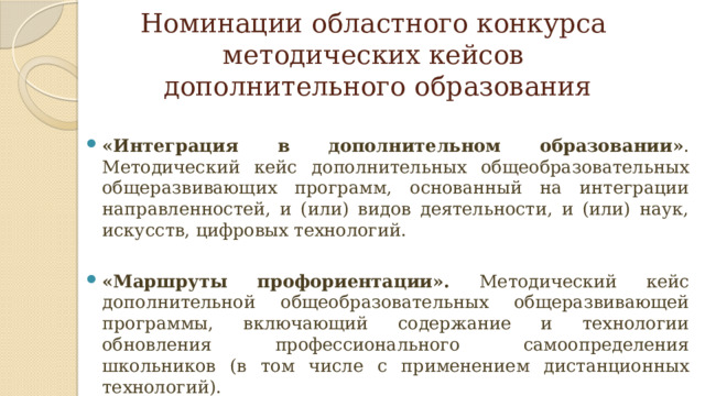 Номинации областного конкурса  методических кейсов  дополнительного образования «Интеграция в дополнительном образовании» . Методический кейс дополнительных общеобразовательных общеразвивающих программ, основанный на интеграции направленностей, и (или) видов деятельности, и (или) наук, искусств, цифровых технологий. «Маршруты профориентации». Методический кейс дополнительной общеобразовательных общеразвивающей программы, включающий содержание и технологии обновления профессионального самоопределения школьников (в том числе с применением дистанционных технологий).   
