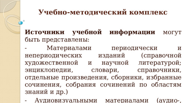 Учебно-методический комплекс Источники учебной информации могут быть представлены: - Материалами периодически и непериодических изданий (справочной художественной и научной литературой; энциклопедии, словари, справочники, отдельные произведения, сборники, избранные сочинения, собрания сочинений по областям знаний и др.) - Аудиовизуальными материалами (аудио-, видео-, фото-источники, интернет-источники) 