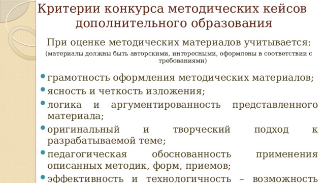Критерии конкурса методических кейсов  дополнительного образования При оценке методических материалов учитывается: (материалы должны быть авторскими, интересными, оформлены в соответствии с требованиями) грамотность оформления методических материалов; ясность и четкость изложения; логика и аргументированность представленного материала; оригинальный и творческий подход к разрабатываемой теме; педагогическая обоснованность применения описанных методик, форм, приемов; эффективность и технологичность – возможность использования данных материалов в образовательных учреждениях и организациях области.   