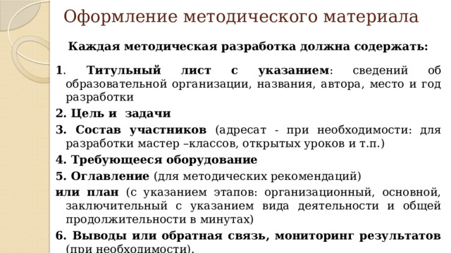 Оформление методического материала Каждая методическая разработка должна содержать:  1 . Титульный лист с указанием : сведений об образовательной организации, названия, автора, место и год разработки 2. Цель и  задачи 3. Состав участников (адресат - при необходимости: для разработки мастер –классов, открытых уроков и т.п.) 4. Требующееся оборудование 5. Оглавление (для методических рекомендаций) или план (с указанием этапов: организационный, основной, заключительный с указанием вида деятельности и общей продолжительности в минутах) 6. Выводы или обратная связь, мониторинг результатов (при необходимости).  